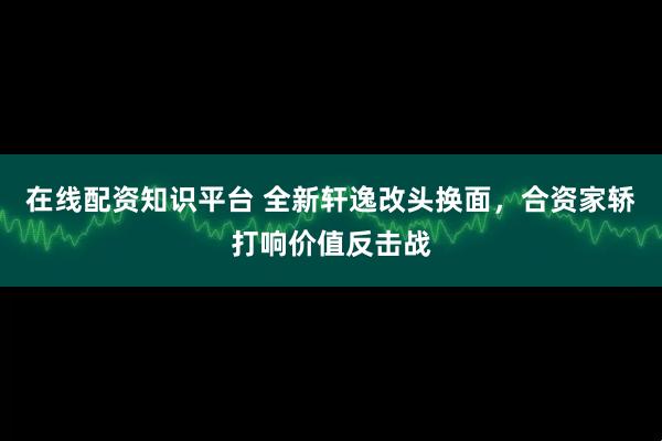 在线配资知识平台 全新轩逸改头换面，合资家轿打响价值反击战