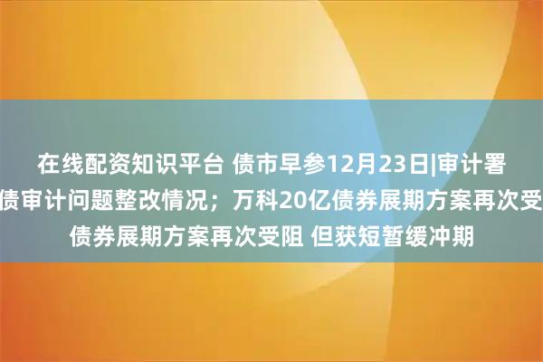 在线配资知识平台 债市早参12月23日|审计署等三部门披露地方债审计问题整改情况；万科20亿债券展期方案再次受阻 但获短暂缓冲期