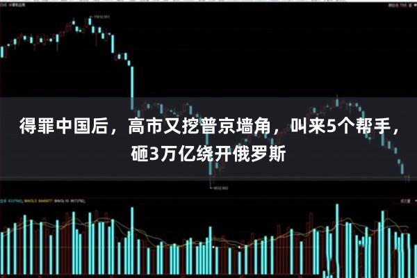得罪中国后，高市又挖普京墙角，叫来5个帮手，砸3万亿绕开俄罗斯