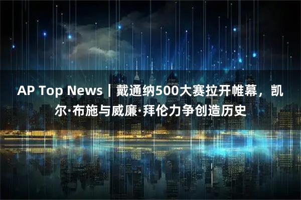 AP Top News｜戴通纳500大赛拉开帷幕，凯尔·布施与威廉·拜伦力争创造历史