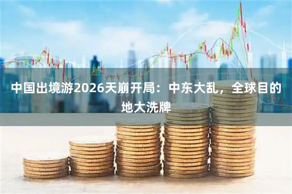 中国出境游2026天崩开局：中东大乱，全球目的地大洗牌