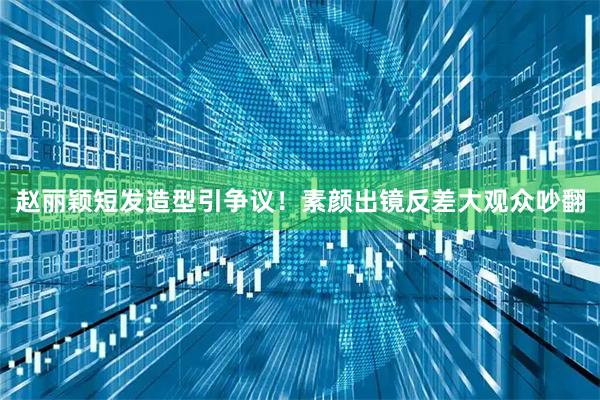 赵丽颖短发造型引争议！素颜出镜反差大观众吵翻