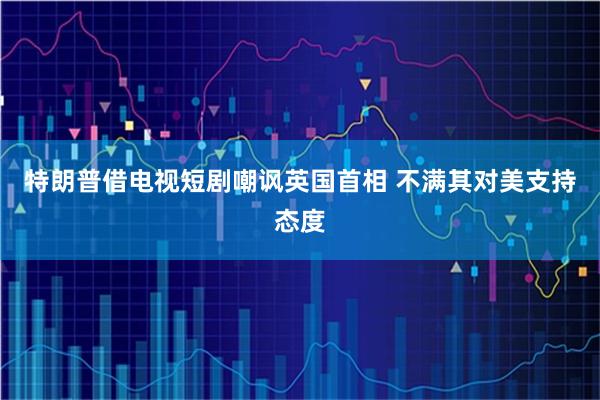 特朗普借电视短剧嘲讽英国首相 不满其对美支持态度