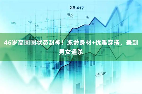 46岁高圆圆状态封神！冻龄身材+优雅穿搭，美到男女通杀