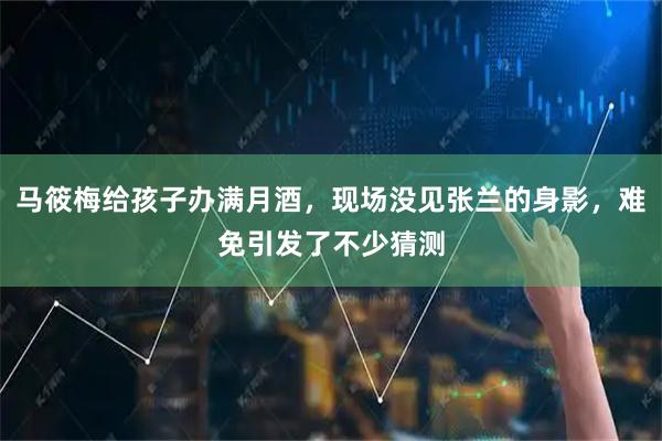 马筱梅给孩子办满月酒，现场没见张兰的身影，难免引发了不少猜测