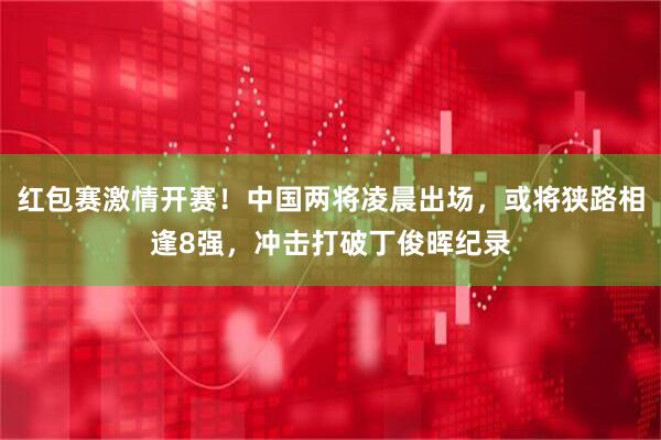 红包赛激情开赛！中国两将凌晨出场，或将狭路相逢8强，冲击打破丁俊晖纪录