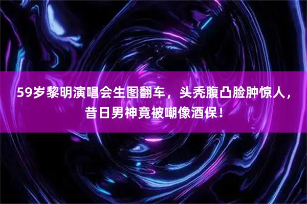 59岁黎明演唱会生图翻车，头秃腹凸脸肿惊人，昔日男神竟被嘲像酒保！