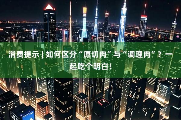 消费提示 | 如何区分“原切肉”与“调理肉”？一起吃个明白！