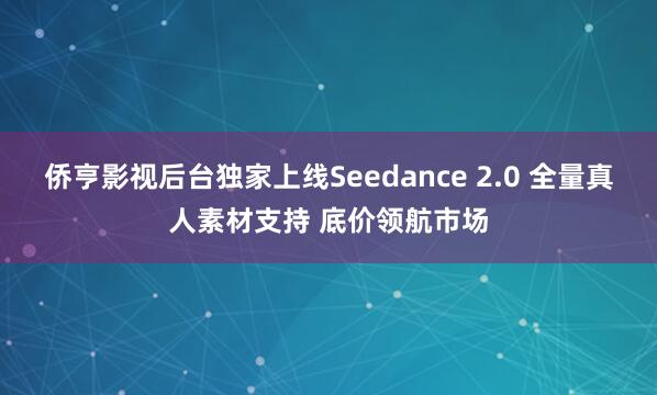 侨亨影视后台独家上线Seedance 2.0 全量真人素材支持 底价领航市场