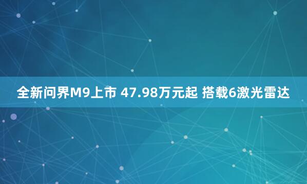 全新问界M9上市 47.98万元起 搭载6激光雷达