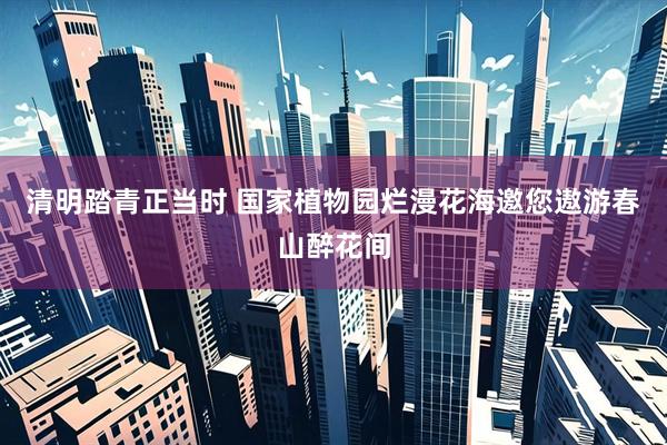 清明踏青正当时 国家植物园烂漫花海邀您遨游春山醉花间
