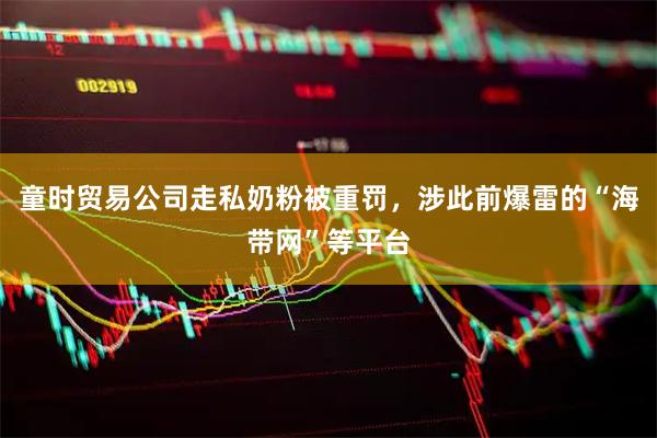 童时贸易公司走私奶粉被重罚，涉此前爆雷的“海带网”等平台
