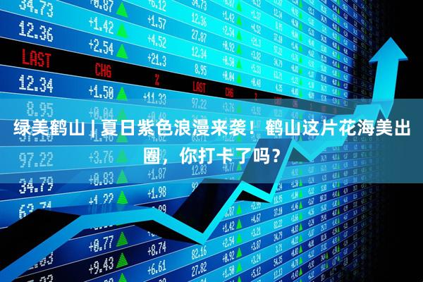 绿美鹤山 | 夏日紫色浪漫来袭！鹤山这片花海美出圈，你打卡了吗？