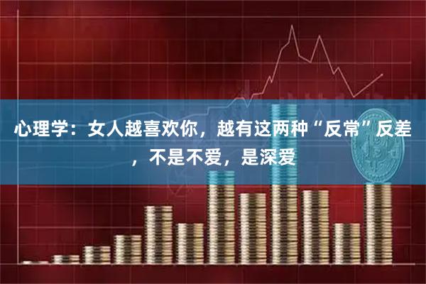 心理学：女人越喜欢你，越有这两种“反常”反差，不是不爱，是深爱