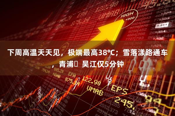 下周高温天天见，极端最高38℃；雪落漾路通车，青浦⇋吴江仅5分钟