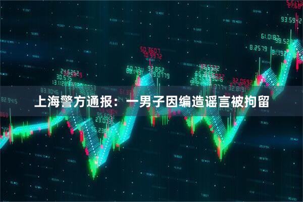 上海警方通报：一男子因编造谣言被拘留